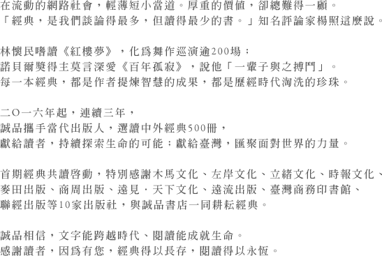 在流動的網路社會，輕薄短小當道。厚重的價值，卻總難得一顧。
「經典，是我們談論得最多，但讀得最少的書。」知名評論家楊照這麼說。

林懷民嗜讀《紅樓夢》，化為舞作巡演逾200場；
諾貝爾獎得主莫言深愛《百年孤寂》，說他「一輩子與之搏鬥」。
每一本經典，都是作者提煉智慧的成果，都是歷經時代淘洗的珍珠。

二O一六年起，連續三年，
誠品攜手當代出版人，選讀中外經典500冊，
獻給讀者，持續探索生命的可能；獻給臺灣，匯聚面對世界的力量。

首期經典共讀啟動，特別感謝木馬文化、左岸文化、立緒文化、時報文化、
麥田出版、商周出版、遠見．天下文化、遠流出版、臺灣商務印書館、
聯經出版等10家出版社，與誠品書店一同耕耘經典。

誠品相信，文字能跨越時代、閱讀能成就生命。
感謝讀者，因為有您，經典得以長存，閱讀得以永恆。
