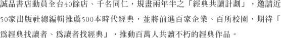 誠品書店動員全台40餘店、千名同仁，規畫兩年半之「經典共讀計劃」，邀請近50家出版社總編輯推薦500本時代經典，並將前進百家企業、百所校園，期待「為經典找讀者、為讀者找經典」，推動百萬人共讀不朽的經典作品。
