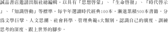 誠品書店邀請出版社總編輯，以具有「思想啟蒙」、「生命啟發」、「時代啟示」、「知識啟動」等標準，每半年選讀時代經典100本，漸進累積500本書籍。分為文學巨擘、人文思潮、社會科學、管理典範4大類別，認識自己的廣度、訓練思考的深度、跟上世界的腳步。